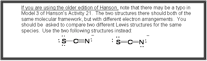 Text Box: If you are using the older edition of Hanson, note that there may be a typo in Model 3 of Hansons Activity 21.  The two structures there should both of the same molecular framework, but with different electron arrangements.  You should be  asked to compare two different Lewis structures for the same species.  Use the two following structures instead: 
 

