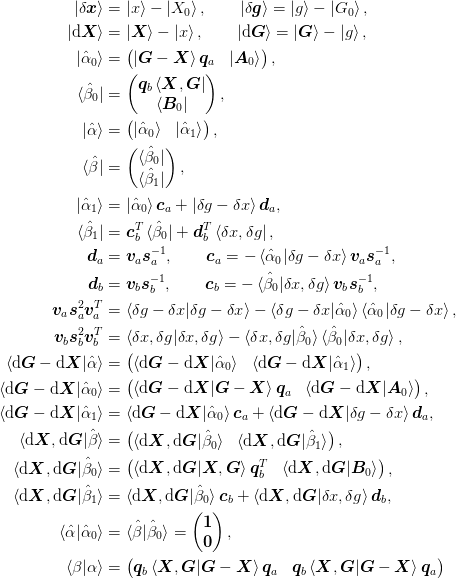 \ket{\delta\mat{x}} &= \ket{x} - \ket{X_0}, \qquad
\ket{\delta\mat{g}} = \ket{g} - \ket{G_0},\\
\ket{\d\mat{X}} &= \ket{\mat{X}} - \ket{x}, \qquad
\ket{\d\mat{G}} = \ket{\mat{G}} - \ket{g},\\
\ket{\uvect{\alpha}_0} &= \begin{pmatrix}
    \ket{\mat{G} - \mat{X}}\mat{q}_{a} &
    \ket{\mat{A}_0}
  \end{pmatrix},\\
\bra{\uvect{\beta}_0} &= \begin{pmatrix}
    \mat{q}_{b}\bra{\mat{X}, \mat{G}} \\
    \bra{\mat{B}_0}
  \end{pmatrix},\\
\ket{\uvect{\alpha}} &= \begin{pmatrix}
    \ket{\uvect{\alpha}_0} &
    \ket{\uvect{\alpha}_1}
  \end{pmatrix},\\
\bra{\uvect{\beta}} &= \begin{pmatrix}
    \bra{\uvect{\beta}_0}\\
    \bra{\uvect{\beta}_1}
  \end{pmatrix},\\
\ket{\uvect{\alpha}_1} &= 
  \ket{\uvect{\alpha}_0}\mat{c}_{a} +
   \ket{\delta{g} - \delta{x}}\mat{d}_{a},\\
\bra{\uvect{\beta}_1} &= 
  \mat{c}_{b}^{T}\bra{\uvect{\beta}_0} +
    \mat{d}_{b}^{T}\bra{\delta{x}, \delta{g}},\\
\mat{d}_{a} &= \mat{v}_{a}\mat{s}_{a}^{-1},\qquad
\mat{c}_{a} = 
  -\braket{\uvect{\alpha}_0|\delta{g} - \delta{x}}
      \mat{v}_{a}\mat{s}_{a}^{-1},\\
\mat{d}_{b} &= \mat{v}_{b}\mat{s}_{b}^{-1},\qquad
\mat{c}_{b} = 
  -\braket{\uvect{\beta}_0|\delta{x},\delta{g}}
      \mat{v}_{b}\mat{s}_{b}^{-1},\\
\mat{v}_{a}\mat{s}_{a}^2\mat{v}_{a}^{T} &=
\braket{\delta{g} - \delta{x}|\delta{g} - \delta{x}}
  - \braket{\delta{g} - \delta{x}|\uvect{\alpha}_0}
    \braket{\uvect{\alpha}_0|\delta{g} - \delta{x}},\\
\mat{v}_{b}\mat{s}_{b}^2\mat{v}_{b}^{T} &=
\braket{\delta{x},\delta{g}|\delta{x},\delta{g}}
  - \braket{\delta{x},\delta{g}|\uvect{\beta}_0}
    \braket{\uvect{\beta}_0|\delta{x},\delta{g}},\\
\braket{\d\mat{G}-\d\mat{X}|\uvect{\alpha}} &= \begin{pmatrix}
  \braket{\d\mat{G}-\d\mat{X}|\uvect{\alpha}_0} &
  \braket{\d\mat{G}-\d\mat{X}|\uvect{\alpha}_1}
\end{pmatrix},\\
\braket{\d\mat{G} - \d\mat{X}|\uvect{\alpha}_0} &= \begin{pmatrix}
  \braket{\d\mat{G} - \d\mat{X}|\mat{G} - \mat{X}}\mat{q}_{a} &
  \braket{\d\mat{G} - \d\mat{X}|\mat{A}_0}
\end{pmatrix},\\
\braket{\d\mat{G} - \d\mat{X}|\uvect{\alpha}_1} &= 
  \braket{\d\mat{G} - \d\mat{X}|\uvect{\alpha}_0}\mat{c}_{a} +
  \braket{\d\mat{G} - \d\mat{X}|\delta{g}-\delta{x}}\mat{d}_{a},\\
\braket{\d\mat{X},\d\mat{G}|\uvect{\beta}} &= \begin{pmatrix}
  \braket{\d\mat{X},\d\mat{G}|\uvect{\beta}_0} &
  \braket{\d\mat{X},\d\mat{G}|\uvect{\beta}_1}
  \end{pmatrix} ,\\
\braket{\d\mat{X},\d\mat{G}|\uvect{\beta}_0} &= \begin{pmatrix}
  \braket{\d\mat{X},\d\mat{G}|\mat{X},\mat{G}}\mat{q}_{b}^{T} &
  \braket{\d\mat{X},\d\mat{G}|\mat{B}_0}
\end{pmatrix},\\
\braket{\d\mat{X},\d\mat{G}|\uvect{\beta}_1} &= 
  \braket{\d\mat{X},\d\mat{G}|\uvect{\beta}_0}\mat{c}_{b} +
  \braket{\d\mat{X},\d\mat{G}|\delta{x},\delta{g}}\mat{d}_{b},\\
\braket{\uvect{\alpha}|\uvect{\alpha}_0} 
  &= \braket{\uvect{\beta}|\uvect{\beta}_0} = \begin{pmatrix}
  \mat{1}\\ \mat{0}
  \end{pmatrix},\\
\braket{\beta|\alpha} &= 
\begin{pmatrix}
  \mat{q}_{b}\braket{\mat{X}, \mat{G}|
    \mat{G} - \mat{X}}\mat{q}_{a} &
  \mat{q}_{b}\braket{\mat{X}, \mat{G}|
    \mat{G} - \mat{X}}\mat{q}_{a} \\
\end{pmatrix}