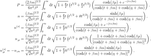 \begin{aligned}
  P &= \frac{(2\beta m)^{3/2}}{6\pi^2 \beta^4}
  \int_{0}^{\infty}\d{t}\;\sqrt{1 + \tfrac{\theta}{2}t}
  \left(t^{3/2} + \tfrac{\theta}{2} t^{5/2}\right)
  \left(\frac{\cosh(\beta\mu) + e^{-(t+\beta m)}}
             {\cosh(t + \beta m) + \cosh(\eta + \beta m)}
  \right),\\
  n &= \frac{(\beta m)^{3/2}}{\sqrt{2}\pi^2 \beta^3}
  \int_{0}^{\infty}\d{t}\;\sqrt{1 + \tfrac{\theta}{2}t}
  \left(t^{1/2} + \theta t^{3/2}\right)
  \left(\frac{\sinh(\beta\mu)}
             {\cosh(t + \beta m) + \cosh(\eta + \beta m)}
  \right),\\
  n^{(s)} &= \frac{(\beta m)^{3/2}}{\sqrt{2}\pi^2 \beta^3}
  \int_{0}^{\infty}\d{t}\;\sqrt{1 + \tfrac{\theta}{2}t}
  t^{1/2}
  \left(\frac{\cosh(\beta\mu) + e^{-(t+\beta m)}}
             {\cosh(t + \beta m) + \cosh(\eta + \beta m)}
  \right),\\
  n_{,\mu} &= \frac{(\beta m)^{3/2}}{\sqrt{2}\pi^2 \beta^2}
  \int_{0}^{\infty}\d{t}\;\sqrt{1 + \tfrac{\theta}{2}t}
  \left(t^{1/2} + \theta t^{3/2}\right)
  \left(\frac{1 + \cosh(t + \beta m)\cosh(\beta\mu)}
             {\left[\cosh(t + \beta m) + \cosh(\eta + \beta m)\right]^2}
  \right),\\
  n^{(s)}_{,\mu} = - n_{,m} &= \frac{(\beta m)^{3/2}}{\sqrt{2}\pi^2 \beta^2}
  \int_{0}^{\infty}\d{t}\;\sqrt{1 + \tfrac{\theta}{2}t}
  t^{1/2}
  \left(\frac{\sinh(t + \beta m)\sinh(\beta\mu)}
             {\left[\cosh(t + \beta m) + \cosh(\eta + \beta m)\right]^2}
  \right),\\
\end{aligned}