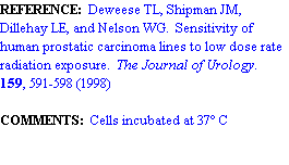 Text Box: REFERENCE:  Deweese TL, Shipman JM, Dillehay LE, and Nelson WG.  Sensitivity of human prostatic carcinoma lines to low dose rate radiation exposure.  The Journal of Urology.  159, 591-598 (1998)

COMMENTS:  Cells incubated at 37 C