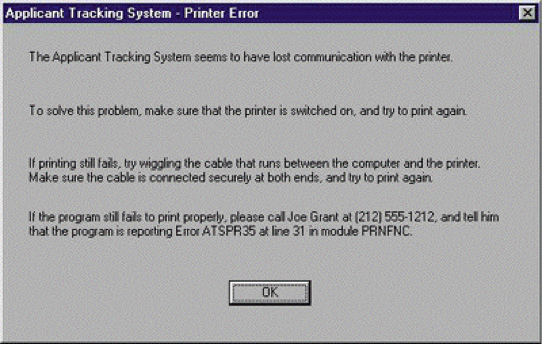 A popup window that says ‘The Applicant Tracking System seems to have lost communication with the printer. To solve this problem, make sure that the printer is switched on, and try to print again. If printing still fails, try wiggling the cable that runs between the computer and the printer. Make sure the cable is connected securely at both ends, and try to print again. If the program still fails to print properly, please call Joe Grant at 212 5555-1212, and tell him that the program is reporting Error ATSPR35 at line 31 in module PRNFNC.